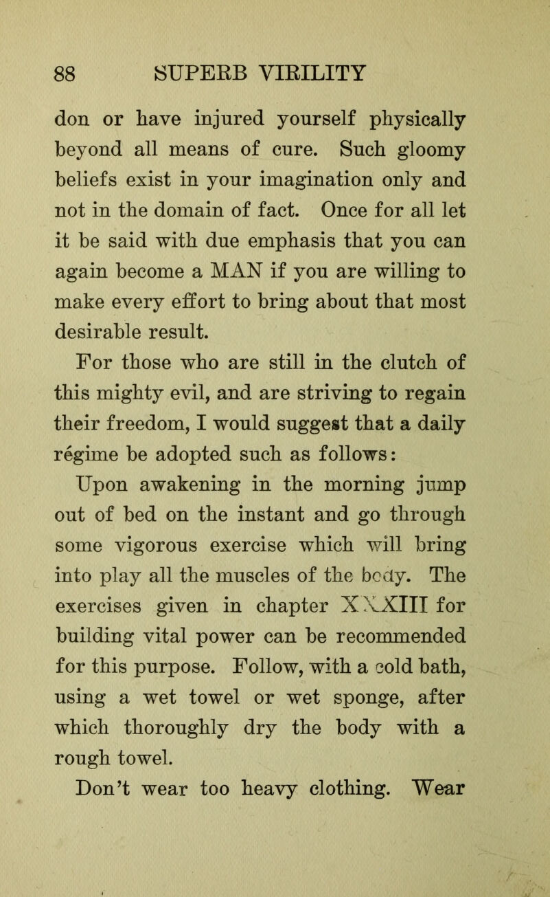 don or have injured yourself physically beyond all means of cure. Such gloomy beliefs exist in your imagination only and not in the domain of fact. Once for all let it be said with due emphasis that you can again become a MAN if you are willing to make every effort to bring about that most desirable result. For those who are still in the clutch of this mighty evil, and are striving to regain their freedom, I would suggest that a daily regime be adopted such as follows: Upon awakening in the morning jump out of bed on the instant and go through some vigorous exercise which will bring into play all the muscles of the body. The exercises given in chapter XAXIII for building vital power can be recommended for this purpose. Follow, with a cold bath, using a wet towel or wet sponge, after which thoroughly dry the body with a rough towel. Don’t wear too heavy clothing. Wear