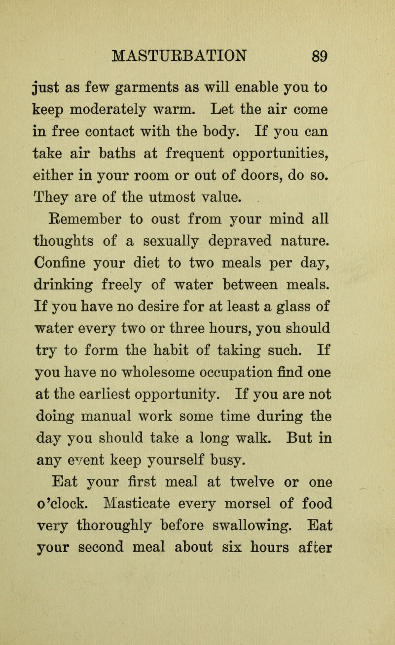 just as few garments as will enable you to keep moderately warm. Let the air come in free contact with the body. If you can take air baths at frequent opportunities, either in your room or out of doors, do so. They are of the utmost value. Eemember to oust from your mind all thoughts of a sexually depraved nature. Confine your diet to two meals per day, drinking freely of water between meals. If you have no desire for at least a glass of water every two or three hours, you should try to form the habit of taking such. If you have no wholesome occupation find one at the earliest opportunity. If you are not doing manual work some time during the day you should take a long walk. But in any event keep yourself busy. Eat your first meal at twelve or one o’clock. Masticate every morsel of food very thoroughly before swallowing. Eat your second meal about six hours after
