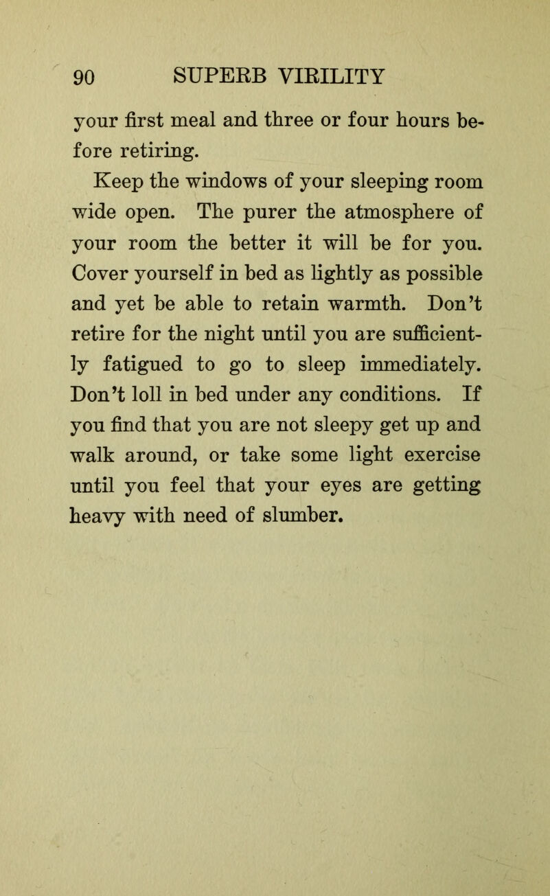 your first meal and three or four hours be- fore retiring. Keep the windows of your sleeping room wide open. The purer the atmosphere of your room the better it will be for you. Cover yourself in bed as lightly as possible and yet be able to retain warmth. Don’t retire for the night until you are sufficient- ly fatigued to go to sleep immediately. Don’t loll in bed under any conditions. If you find that you are not sleepy get up and walk around, or take some light exercise until you feel that your eyes are getting heavy with need of slumber.