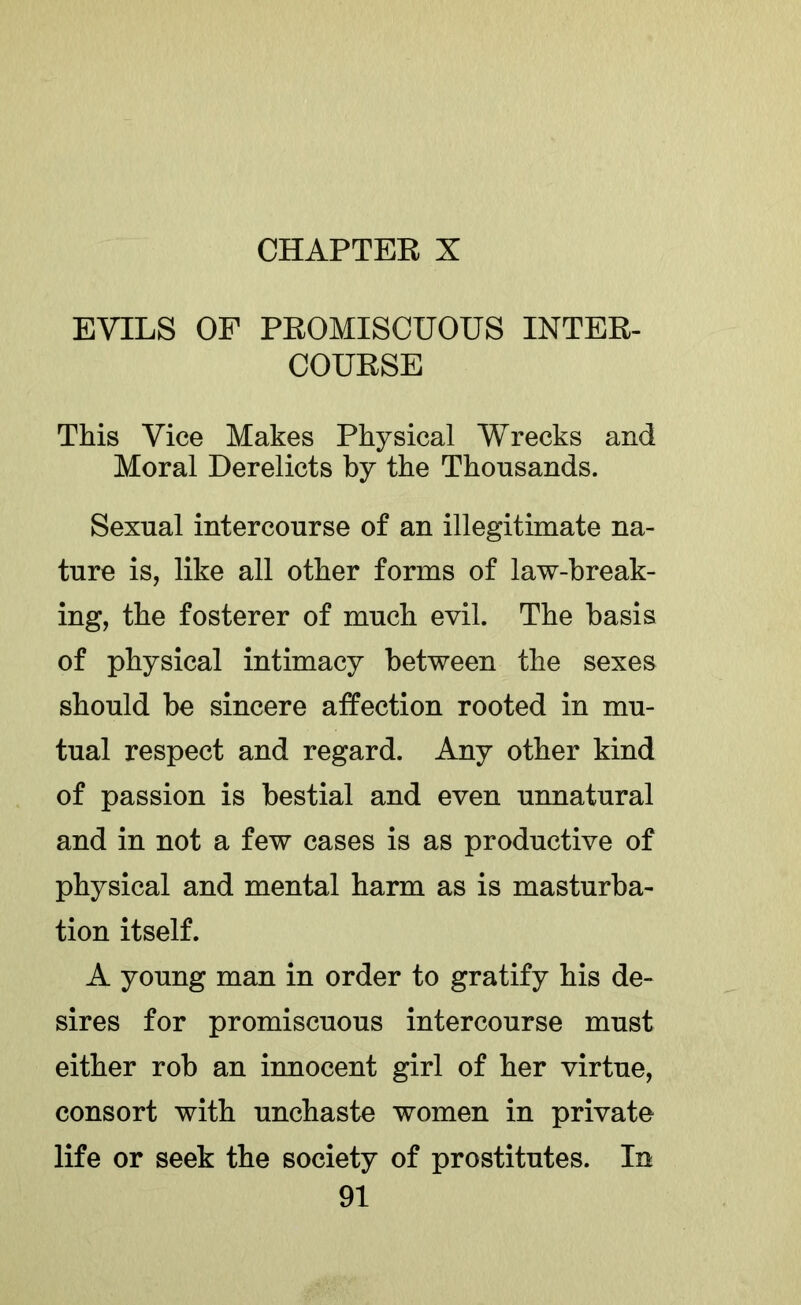 CHAPTEE X EVILS OF PEOMISCUOUS INTEE- COUESE This Vice Makes Physical Wrecks and Moral Derelicts by the Thousands. Sexual intercourse of an illegitimate na- ture is, like all other forms of law-break- ing, the fosterer of much evil. The basis of physical intimacy between the sexes should be sincere affection rooted in mu- tual respect and regard. Any other kind of passion is bestial and even unnatural and in not a few cases is as productive of physical and mental harm as is masturba- tion itself. A young man in order to gratify his de- sires for promiscuous intercourse must either rob an innocent girl of her virtue, consort with unchaste women in private life or seek the society of prostitutes. In