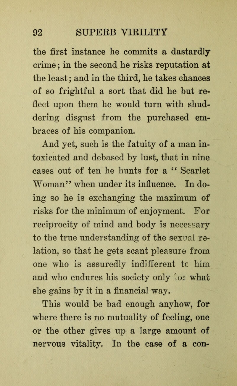 the first instance he commits a dastardly crime; in the second he risks reputation at the least; and in the third, he takes chances of so frightful a sort that did he but re- flect upon them he would turn with shud- dering disgust from the purchased em- braces of his companion. And yet, such is the fatuity of a man in- toxicated and debased by lust, that in nine cases out of ten he hunts for a Scarlet Woman’’ when under its influence. In do- ing so he is exchanging the maximum of risks for the minimum of enjoyment. For reciprocity of mind and body is necessary to the true understanding of the sexual re- lation, so that he gets scant pleasure from one who is assuredly inditferent tc him and who endures his society only 'ioi what she gains by it in a financial way. This would be bad enough anyhow, for where there is no mutuality of feeling, one or the other gives up a large amount of nervous vitality. In the case of a con-
