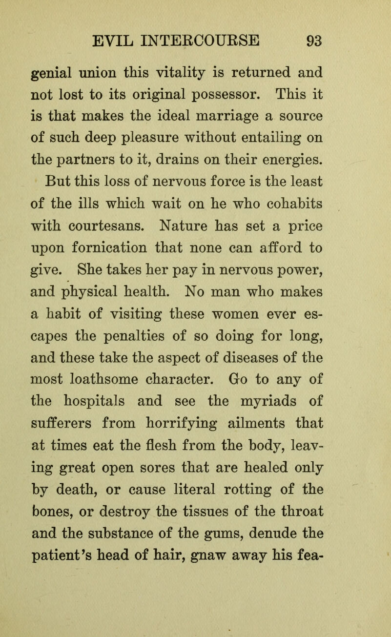 genial union this vitality is returned and not lost to its original possessor. This it is that makes the ideal marriage a source of such deep pleasure without entailing on the partners to it, drains on their energies. But this loss of nervous force is the least of the ills which wait on he who cohabits with courtesans. Nature has set a price upon fornication that none can afford to give. She takes her pay in nervous power, and physical health. No man who makes a habit of visiting these women ever es- capes the penalties of so doing for long, and these take the aspect of diseases of the most loathsome character. Go to any of the hospitals and see the myriads of sufferers from horrifying ailments that at times eat the flesh from the body, leav- ing great open sores that are healed only by death, or cause literal rotting of the bones, or destroy the tissues of the throat and the substance of the gums, denude the patient’s head of hair, gnaw away his fea-
