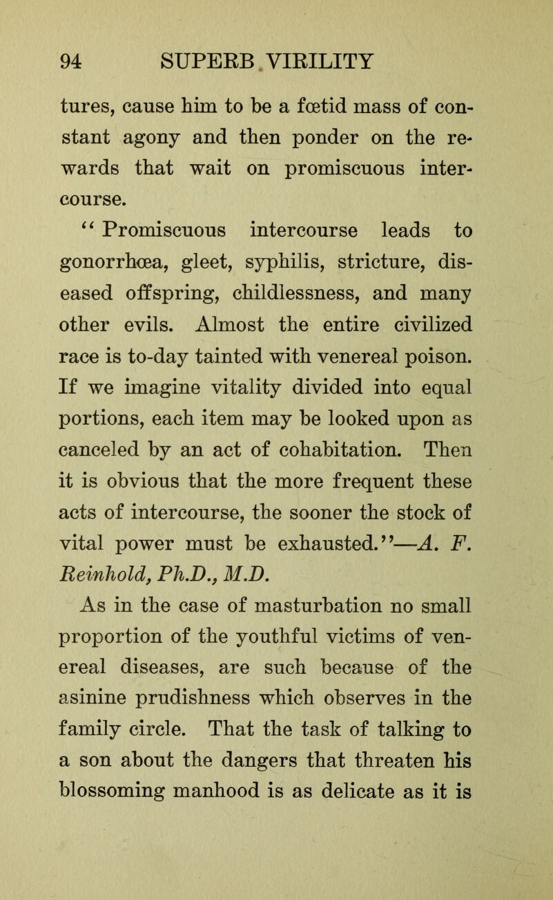 tures, cause him to be a foetid mass of con- stant agony and then ponder on the re- wards that wait on promiscuous inter- course. Promiscuous intercourse leads to gonorrhoea, gleet, syphilis, stricture, dis- eased offspring, childlessness, and many other evils. Almost the entire civilized race is to-day tainted with venereal poison. If we imagine vitality divided into equal portions, each item may be looked upon as canceled by an act of cohabitation. Then it is obvious that the more frequent these acts of intercourse, the sooner the stock of vital power must be exhausted.’’—A, F, Reinholdj Ph.D., M.D, As in the case of masturbation no small proportion of the youthful victims of ven- ereal diseases, are such because of the asinine prudishness which observes in the family circle. That the task of talking to a son about the dangers that threaten his blossoming manhood is as delicate as it is