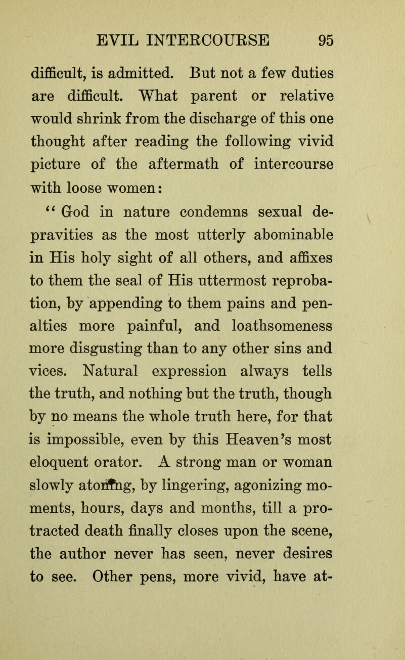 difficult, is admitted. But not a few duties are difficult. What parent or relative would shrink from the discharge of this one thought after reading the following vivid picture of the aftermath of intercourse with loose women: God in nature condemns sexual de- pravities as the most utterly abominable in His holy sight of all others, and affixes to them the seal of His uttermost reproba- tion, by appending to them pains and pen- alties more painful, and loathsomeness more disgusting than to any other sins and vices. Natural expression always tells the truth, and nothing but the truth, though by no means the whole truth here, for that is impossible, even by this Heaven’s most eloquent orator. A strong man or woman slowly atohfiig, by lingering, agonizing mo- ments, hours, days and months, till a pro- tracted death finally closes upon the scene, the author never has seen, never desires to see. Other pens, more vivid, have at-