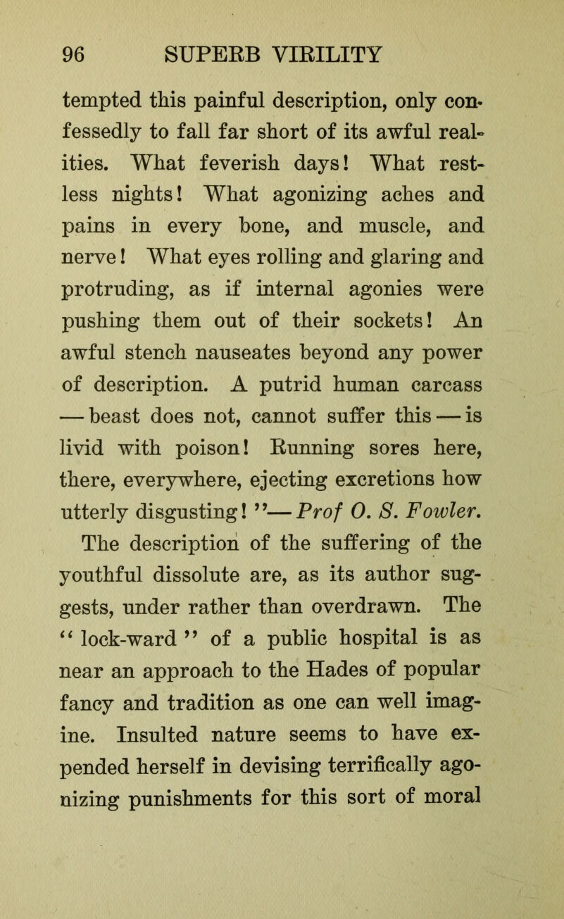 tempted this painful description, only con- fessedly to fall far short of its awful real- ities. What feverish days! What rest- less nights! What agonizing aches and pains in every bone, and muscle, and nerve! What eyes rolling and glaring and protruding, as if internal agonies were pushing them out of their sockets! An awful stench nauseates beyond any power of description. A putrid human carcass — beast does not, cannot suffer this — is livid with poison! Running sores here, there, everywhere, ejecting excretions how utterly disgusting! ’’—Prof 0, S, Fowler. The description of the suffering of the youthful dissolute are, as its author sug- gests, under rather than overdrawn. The lock-ward ’’ of a public hospital is as near an approach to the Hades of popular fancy and tradition as one can well imag- ine. Insulted nature seems to have ex- pended herself in devising terrifically ago- nizing punishments for this sort of moral