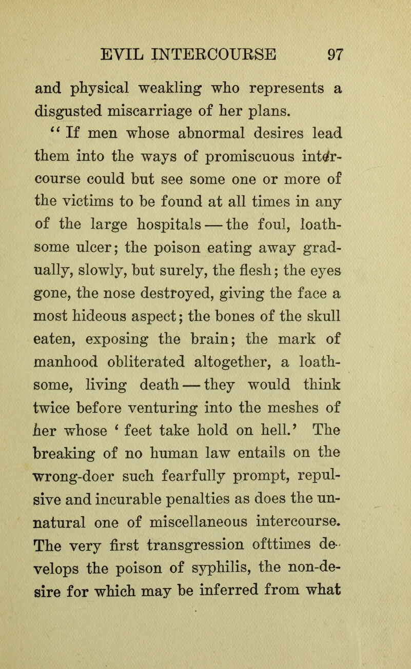 and physical weakling who represents a disgusted miscarriage of her plans. If men whose abnormal desires lead them into the ways of promiscuous inter- course could but see some one or more of the victims to be found at all times in any of the large hospitals — the foul, loath- some ulcer; the poison eating away grad- ually, slowly, but surely, the flesh; the eyes gone, the nose destroyed, giving the face a most hideous aspect; the bones of the skull eaten, exposing the brain; the mark of manhood obliterated altogether, a loath- some, living death — they would think twice before venturing into the meshes of her whose ‘ feet take hold on hell.’ The breaking of no human law entails on the wrong-doer such fearfully prompt, repul- sive and incurable penalties as does the un- natural one of miscellaneous intercourse. The very first transgression ofttimes de- velops the poison of syphilis, the non-de- sire for which may be inferred from what