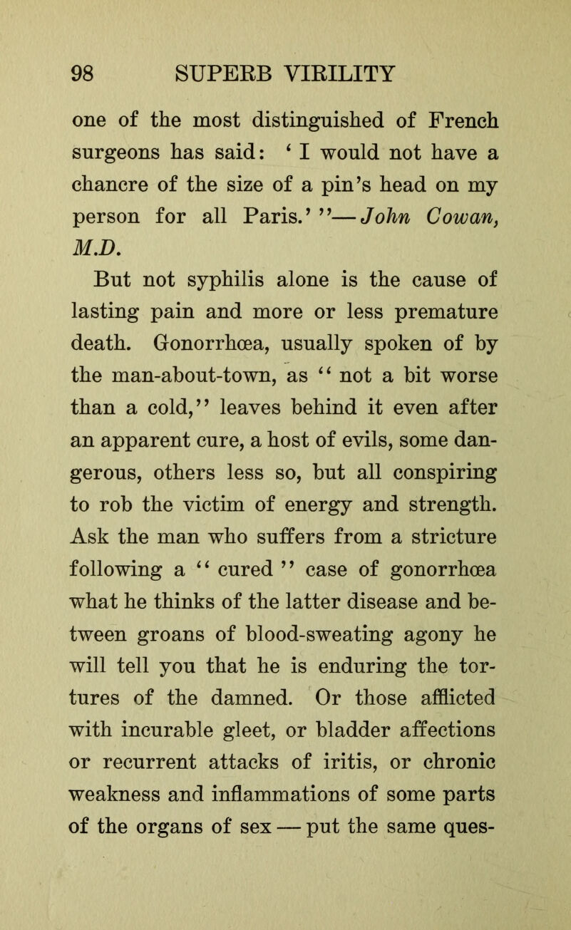 one of the most distinguished of French surgeons has said: ‘ I would not have a chancre of the size of a pin’s head on my person for all Paris.’ ”—John Cowan, M.D. But not syphilis alone is the cause of lasting pain and more or less premature death. Gonorrhoea, usually spoken of by the man-about-town, as not a bit worse than a cold,” leaves behind it even after an apparent cure, a host of evils, some dan- gerous, others less so, but all conspiring to rob the victim of energy and strength. Ask the man who suffers from a stricture following a cured ” case of gonorrhoea what he thinks of the latter disease and be- tween groans of blood-sweating agony he will tell you that he is enduring the tor- tures of the damned. Or those afflicted with incurable gleet, or bladder affections or recurrent attacks of iritis, or chronic weakness and inflammations of some parts of the organs of sex — put the same ques-