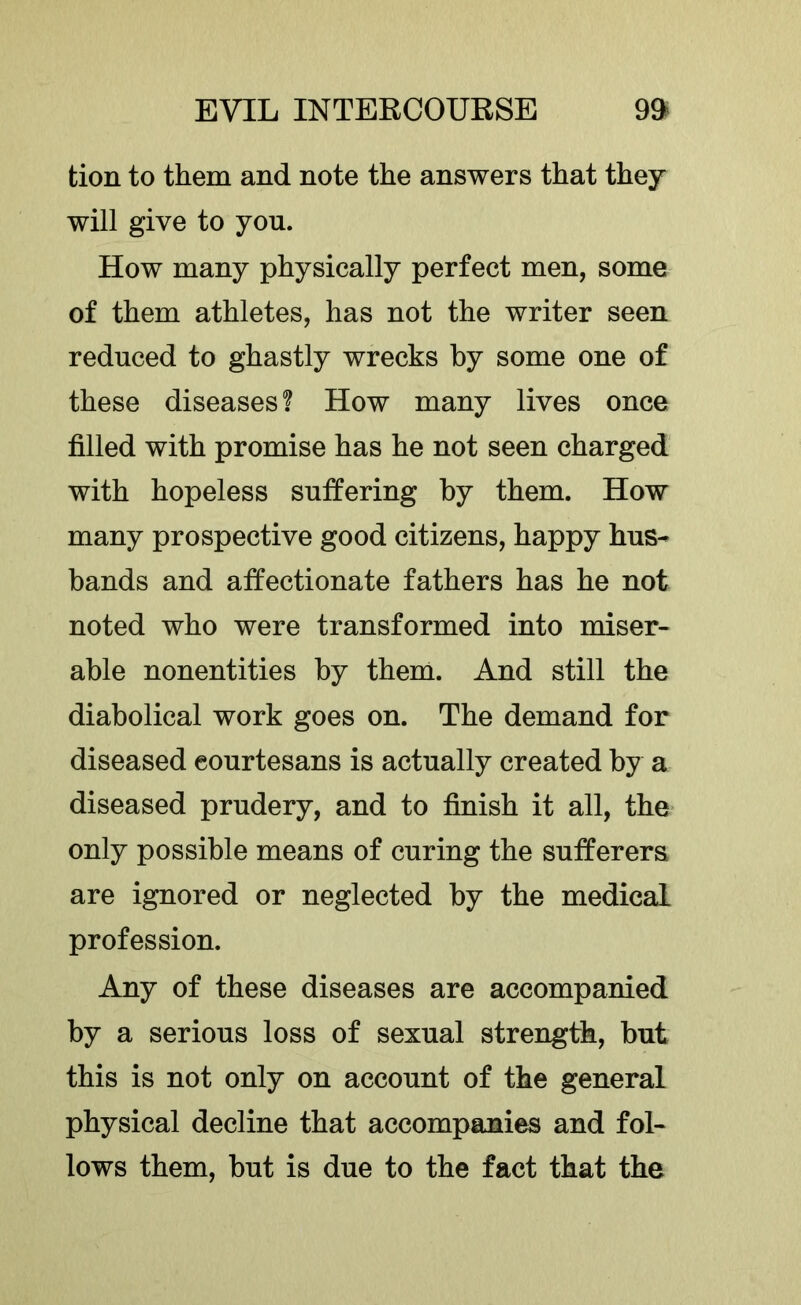 tion to them and note the answers that they will give to you. How many physically perfect men, some of them athletes, has not the writer seen reduced to ghastly wrecks by some one of these diseases! How many lives once filled with promise has he not seen charged with hopeless suffering by them. How many prospective good citizens, happy hus- bands and affectionate fathers has he not noted who were transformed into miser- able nonentities by them. And still the diabolical work goes on. The demand for diseased courtesans is actually created by a diseased prudery, and to finish it all, the only possible means of curing the sufferers are ignored or neglected by the medical profession. Any of these diseases are accompanied by a serious loss of sexual strength, but this is not only on account of the general physical decline that accompanies and fol- lows them, but is due to the fact that the