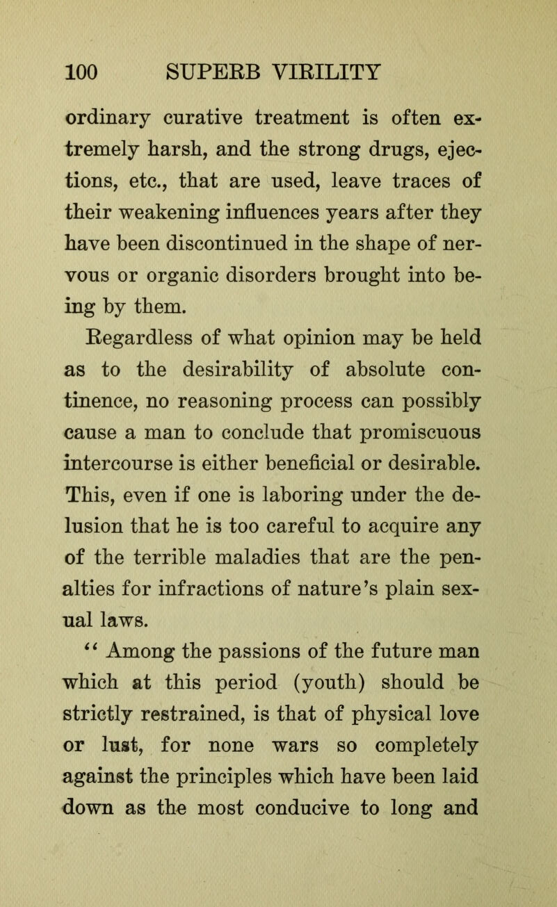 ordinary curative treatment is often ex- tremely harsh, and the strong drugs, ejec- tions, etc., that are used, leave traces of their weakening influences years after they have been discontinued in the shape of ner- vous or organic disorders brought into be- ing by them. Regardless of what opinion may be held as to the desirability of absolute con- tinence, no reasoning process can possibly cause a man to conclude that promiscuous intercourse is either beneficial or desirable. This, even if one is laboring under the de- lusion that he is too careful to acquire any of the terrible maladies that are the pen- alties for infractions of nature’s plain sex- ual laws. Among the passions of the future man which at this period (youth) should be strictly restrained, is that of physical love or lust, for none wars so completely against the principles which have been laid down as the most conducive to long and