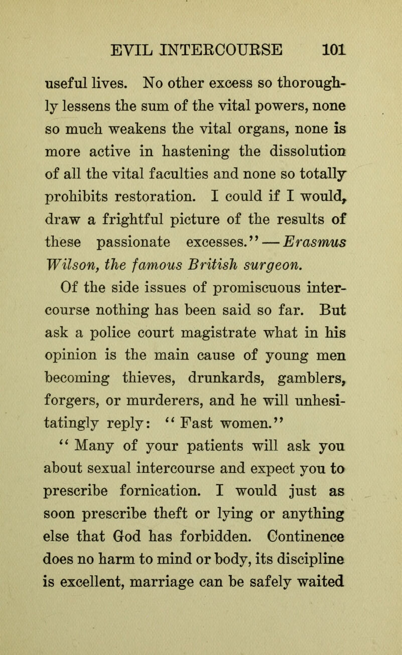 useful lives. No other excess so thorough- ly lessens the sum of the vital powers, none so much weakens the vital organs, none is more active in hastening the dissolution of all the vital faculties and none so totally prohibits restoration. I could if I would, draw a frightful picture of the results of these passionate excesses. ’ ’ — Erasmus Wilson, the famous British surgeon. Of the side issues of promiscuous inter- course nothing has been said so far. But ask a police court magistrate what in his opinion is the main cause of young men becoming thieves, drunkards, gamblers, forgers, or murderers, and he will unhesi- tatingly reply: Fast women.” ‘‘ Many of your patients will ask you about sexual intercourse and expect you to prescribe fornication. I would just as soon prescribe theft or lying or anything else that God has forbidden. Continence does no harm to mind or body, its discipline is excellent, marriage can be safely waited