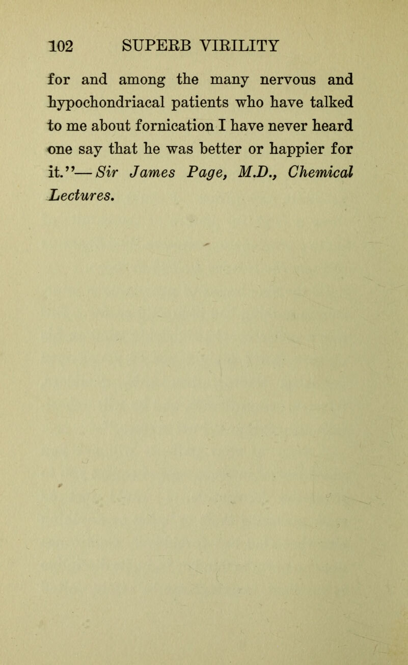 for and among the many nervous and hypochondriacal patients who have talked to me about fornication I have never heard one say that he was better or happier for it.”—Sir James Page, M.D,, Chemical Lectures,