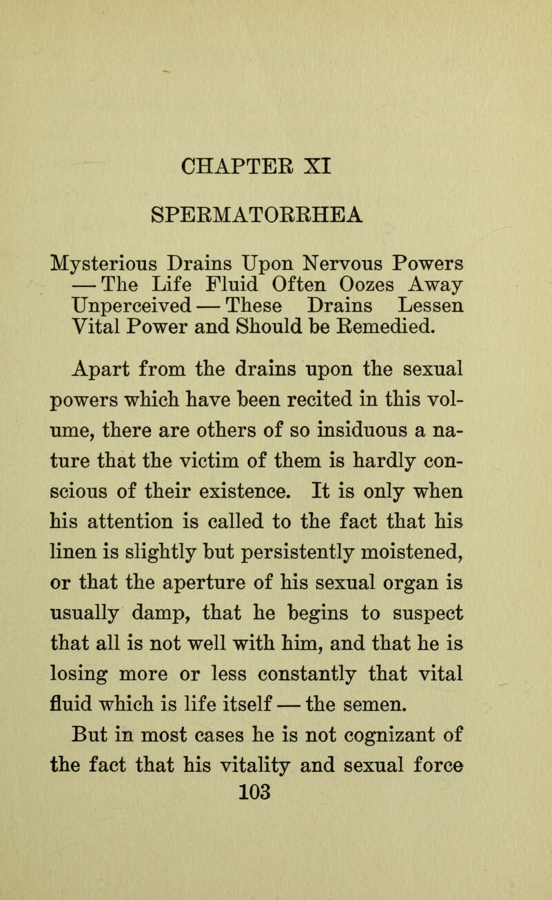 SPERMATORRHEA Mysterious Drains Upon Nervous Powers — The Life Fluid Often Oozes Away Unperceived — These Drains Lessen Vital Power and Should be Remedied. Apart from the drains upon the sexual powers which have been recited in this vol- ume, there are others of so insiduous a na- ture that the victim of them is hardly con- scious of their existence. It is only when his attention is called to the fact that his linen is slightly but persistently moistened, or that the aperture of his sexual organ is usually damp, that he begins to suspect that all is not well with him, and that he is losing more or less constantly that vital fluid which is life itself — the semen. But in most cases he is not cognizant of the fact that his vitality and sexual force