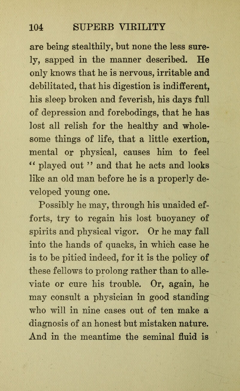 are being stealthily, but none the less sure- ly, sapped in the manner described. He only knows that he is nervous, irritable and debilitated, that his digestion is indifferent, his sleep broken and feverish, his days full of depression and forebodings, that he has lost all relish for the healthy and whole- some things of life, that a little exertion, mental or physical, causes him to feel played out ’’ and that he acts and looks like an old man before he is a properly de- veloped young one. Possibly he may, through his unaided ef- forts, try to regain his lost buoyancy of spirits and physical vigor. Or he may fall into the hands of quacks, in which case he is to be pitied indeed, for it is the policy of these fellows to prolong rather than to alle- viate or cure his trouble. Or, again, he may consult a physician in good standing who will in nine cases out of ten make a diagnosis of an honest but mistaken nature. And in the meantime the seminal fluid is