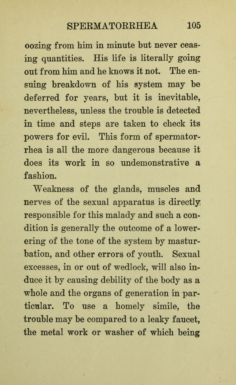 oozing from him in minute but never ceas- ing quantities. His life is literally going out from him and he knows it not. The en- suing breakdown of his system may be deferred for years, but it is inevitable, nevertheless, unless the trouble is detected in time and steps are taken to check its powers for evil. This form of spermator- rhea is all the more dangerous because it does its work in so undemonstrative a fashion. Weakness of the glands, muscles and nerves of the sexual apparatus is directly responsible for this malady and such a con- dition is generally the outcome of a lower- ering of the tone of the system by mastur- bation, and other errors of youth. Sexual excesses, in or out of wedlock, will also in- duce it by causing debility of the body as a whole and the organs of generation in par- ticular. To use a homely simile, the trouble may be compared to a leaky faucet, the metal work or washer of which being