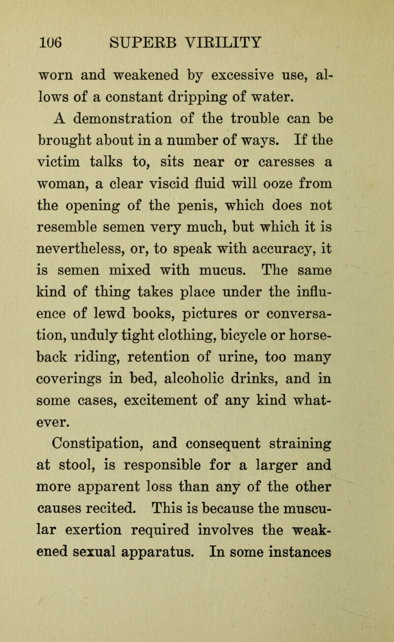 worn and weakened by excessive use, al- lows of a constant dripping of water. A demonstration of tbe trouble can be brought about in a number of ways. If the victim talks to, sits near or caresses a woman, a clear viscid fluid will ooze from the opening of the penis, which does not resemble semen very much, but which it is nevertheless, or, to speak with accuracy, it is semen mixed with mucus. The same kind of thing takes place under the influ- ence of lewd books, pictures or conversa- tion, unduly tight clothing, bicycle or horse- back riding, retention of urine, too many coverings in bed, alcoholic drinks, and in some cases, excitement of any kind what- ever. Constipation, and consequent straining at stool, is responsible for a larger and more apparent loss than any of the other causes recited. This is because the muscu- lar exertion required involves the weak- ened sexual apparatus. In some instances