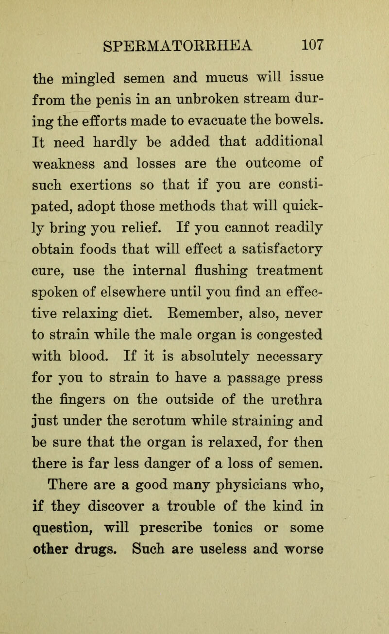 the mingled semen and mucus will issue from the penis in an unbroken stream dur- ing the etforts made to evacuate the bowels. It need hardly be added that additional weakness and losses are the outcome of such exertions so that if you are consti- pated, adopt those methods that will quick- ly bring you relief. If you cannot readily obtain foods that will effect a satisfactory cure, use the internal flushing treatment spoken of elsewhere until you find an effec- tive relaxing diet. Remember, also, never to strain while the male organ is congested with blood. If it is absolutely necessary for you to strain to have a passage press the fingers on the outside of the urethra just under the scrotum while straining and be sure that the organ is relaxed, for then there is far less danger of a loss of semen. There are a good many physicians who, if they discover a trouble of the kind in question, will prescribe tonics or some other drugs. Such are useless and worse