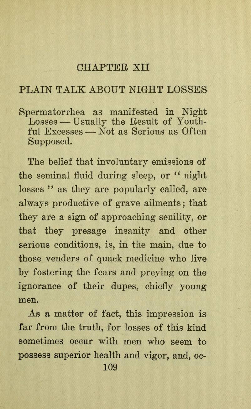 PLAIN TALK ABOUT NIGHT LOSSES Spermatorrliea as manifested in Night Losses — Usually the Eesult of Youth- ful Excesses — Not as Serious as Often Supposed. The belief that involuntary emissions of the seminal fluid during sleep, or night losses ” as they are popularly called, are always productive of grave ailments; that they are a sign of approaching senility, or that they presage insanity and other serious conditions, is, in the main, due to those venders of quack medicine who live by fostering the fears and preying on the ignorance of their dupes, chiefly young men. As a matter of fact, this impression is far from the truth, for losses of this kind sometimes occur with men who seem to possess superior health and vigor, and, oc-