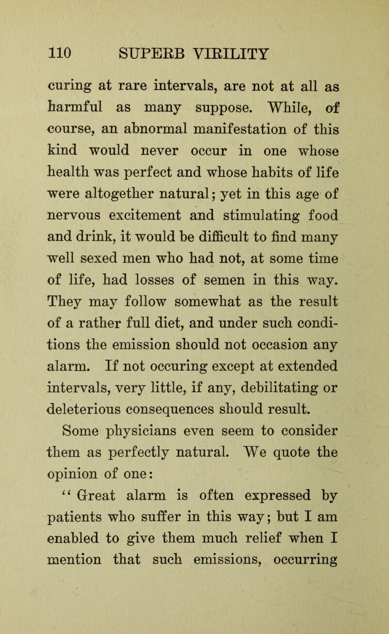 curing at rare intervals, are not at all as harmful as many suppose. While, of course, an abnormal manifestation of this kind would never occur in one whose health was perfect and whose habits of life were altogether natural; yet in this age of nervous excitement and stimulating food and drink, it would be difficult to find many well sexed men who had not, at some time of life, had losses of semen in this way. They may follow somewhat as the result of a rather full diet, and under such condi- tions the emission should not occasion any alarm. If not occuring except at extended intervals, very little, if any, debilitating or deleterious consequences should result. Some physicians even seem to consider them as perfectly natural. We quote the opinion of one: Great alarm is often expressed by patients who suffer in this way; but I am enabled to give them much relief when I mention that such emissions, occurring