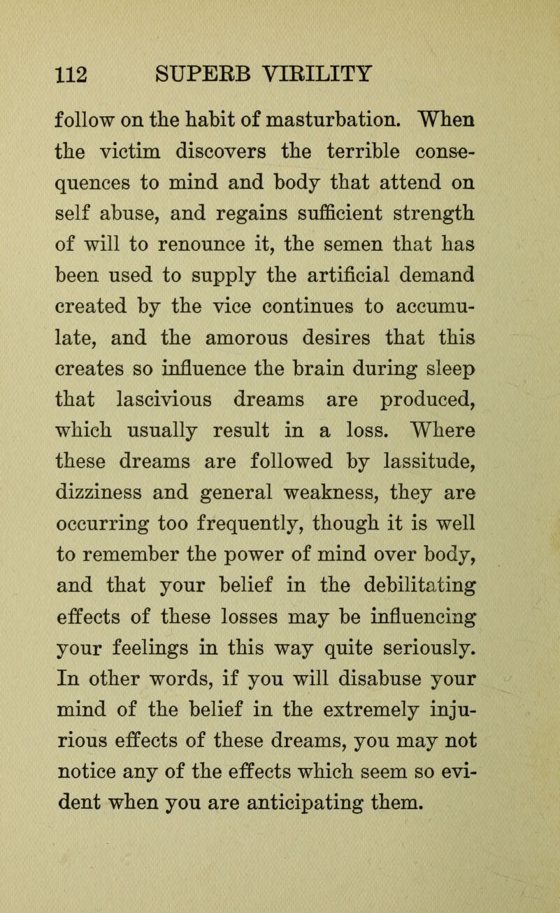 follow on the habit of masturbation. When the victim discovers the terrible conse- quences to mind and body that attend on self abuse, and regains sufficient strength of will to renounce it, the semen that has been used to supply the artificial demand created by the vice continues to accumu- late, and the amorous desires that this creates so influence the brain during sleep that lascivious dreams are produced, which usually result in a loss. Where these dreams are followed by lassitude, dizziness and general weakness, they are occurring too frequently, though it is well to remember the power of mind over body, and that your belief in the debilitating effects of these losses may be influencing your feelings in this way quite seriously. In other words, if you will disabuse your mind of the belief in the extremely inju- rious effects of these dreams, you may not notice any of the effects which seem so evi- dent when you are anticipating them.