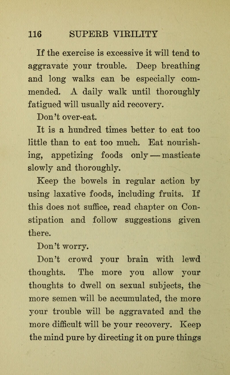 If the exercise is excessive it will tend to aggravate yonr trouble. Deep breathing and long walks can be especially com- mended. A daily walk until thoroughly fatigued will usually aid recovery. Don’t over-eat. It is a hundred times better to eat too little than to eat too much. Eat nourish- ing, appetizing foods only — masticate slowly and thoroughly. Keep the bowels in regular action by using laxative foods, including fruits. If this does not suffice, read chapter on Con- stipation and follow suggestions given there. Don’t worry. Don’t crowd your brain with lewd thoughts. The more you allow your thoughts to dwell on sexual subjects, the more semen will be accumulated, the more your trouble will be aggravated and the more difficult will be your recovery. Keep the mind pure by directing it on pure things