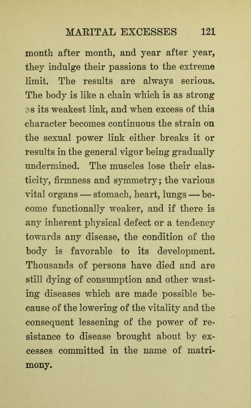 month after month, and year after year, they indulge their passions to the extreme limit. The results are always serious. The body is like a chain which is as strong 3s its weakest link, and when excess of this character becomes continuous the strain on the sexual power link either breaks it or results in the general vigor being gradually undermined. The muscles lose their elas- ticity, firmness and symmetry; the various vital organs — stomach, heart, lungs — be- come functionally weaker, and if there is any inherent physical defect or a tendency towards any disease, the condition of the body is favorable to its development. Thousands of persons have died and are still dying of consumption and other wast- ing diseases which are made possible be- cause of the lowering of the vitality and the consequent lessening of the power of re- sistance to disease brought about by ex- cesses committed in the name of matri- mony.