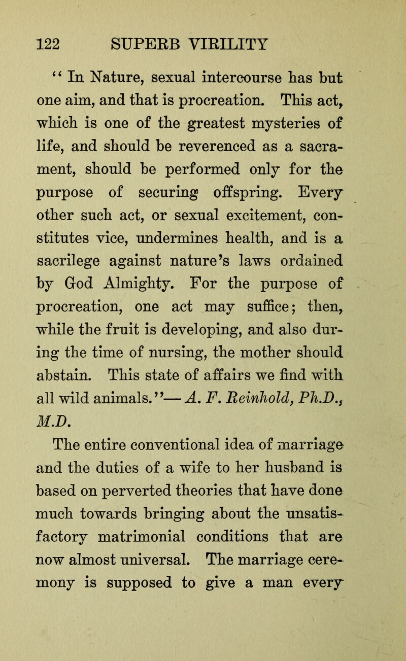 In Nature, sexual intercourse lias but one aim, and that is procreation. Tbis act^ which is one of the greatest mysteries of life, and should be reverenced as a sacra- ment, should be performed only for the purpose of securing offspring. Every other such act, or sexual excitement, con- stitutes vice, undermines health, and is a sacrilege against nature’s laws ordained by God Almighty. For the purpose of procreation, one act may suffice; then, while the fruit is developing, and also dur- ing the time of nursing, the mother should abstain. This state of affairs we find with all wild animals.”—A. F, Reinhold, Ph,D,, M,D. The entire conventional idea of marriage and the duties of a wife to her husband is based on perverted theories that have done much towards bringing about the unsatis- factory matrimonial conditions that are now almost universal. The marriage cere- mony is supposed to give a man every