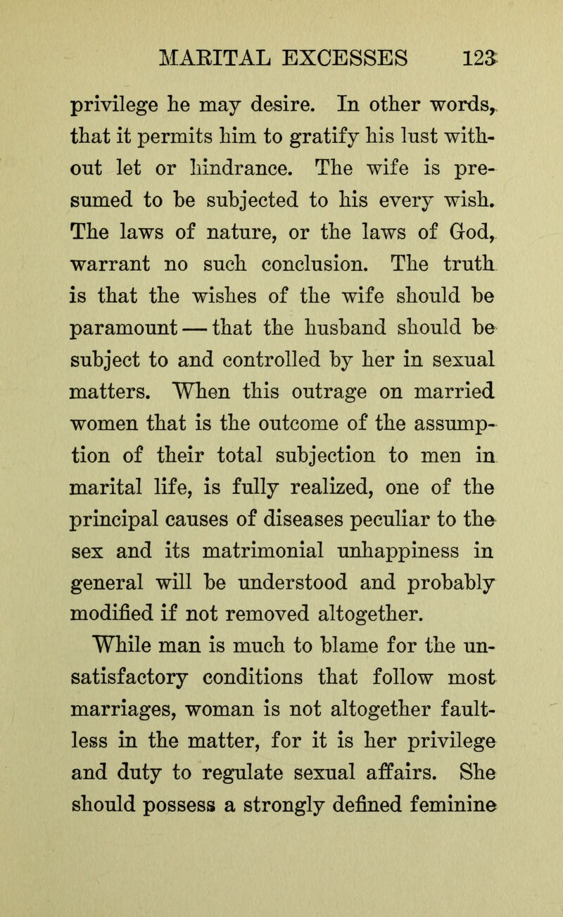 privilege he may desire. In other words,, that it permits him to gratify his Inst with- out let or hindrance. The wife is pre- sumed to be subjected to his every wish. The laws of nature, or the laws of God, warrant no such conclusion. The truth is that the wishes of the wife should he paramount — that the husband should be subject to and controlled by her in sexual matters. When this outrage on married women that is the outcome of the assump- tion of their total subjection to men in marital life, is fully realized, one of the principal causes of diseases peculiar to the sex and its matrimonial unhappiness in general will be understood and probably modified if not removed altogether. WTiile man is much to blame for the un- satisfactory conditions that follow most marriages, woman is not altogether fault- less in the matter, for it is her privilege and duty to regulate sexual affairs. She should possess a strongly defined feminine