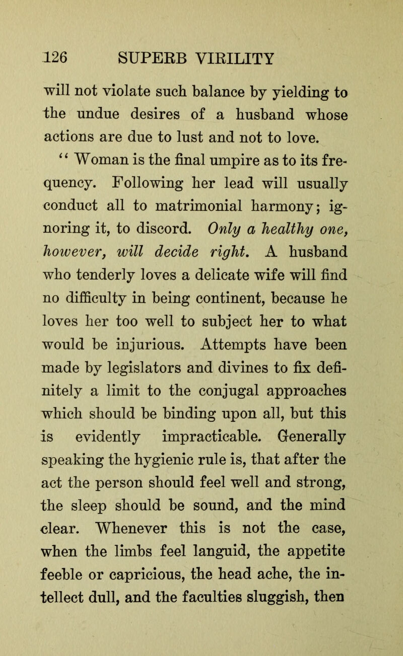 will not violate such balance by yielding to the undue desires of a husband whose actions are due to lust and not to love. Woman is the final umpire as to its fre- quency. Following her lead will usually conduct all to matrimonial harmony; ig- noring it, to discord. Only a healthy one, however, will decide right, A husband who tenderly loves a delicate wife will find no difficulty in being continent, because he loves her too well to subject her to what would be injurious. Attempts have been made by legislators and divines to fix defi- nitely a limit to the conjugal approaches which should be binding upon all, but this is evidently impracticable. Generally speaking the hygienic rule is, that after the act the person should feel well and strong, the sleep should be sound, and the mind clear. Whenever this is not the case, when the limbs feel languid, the appetite feeble or capricious, the head ache, the in- tellect dull, and the faculties sluggish, then