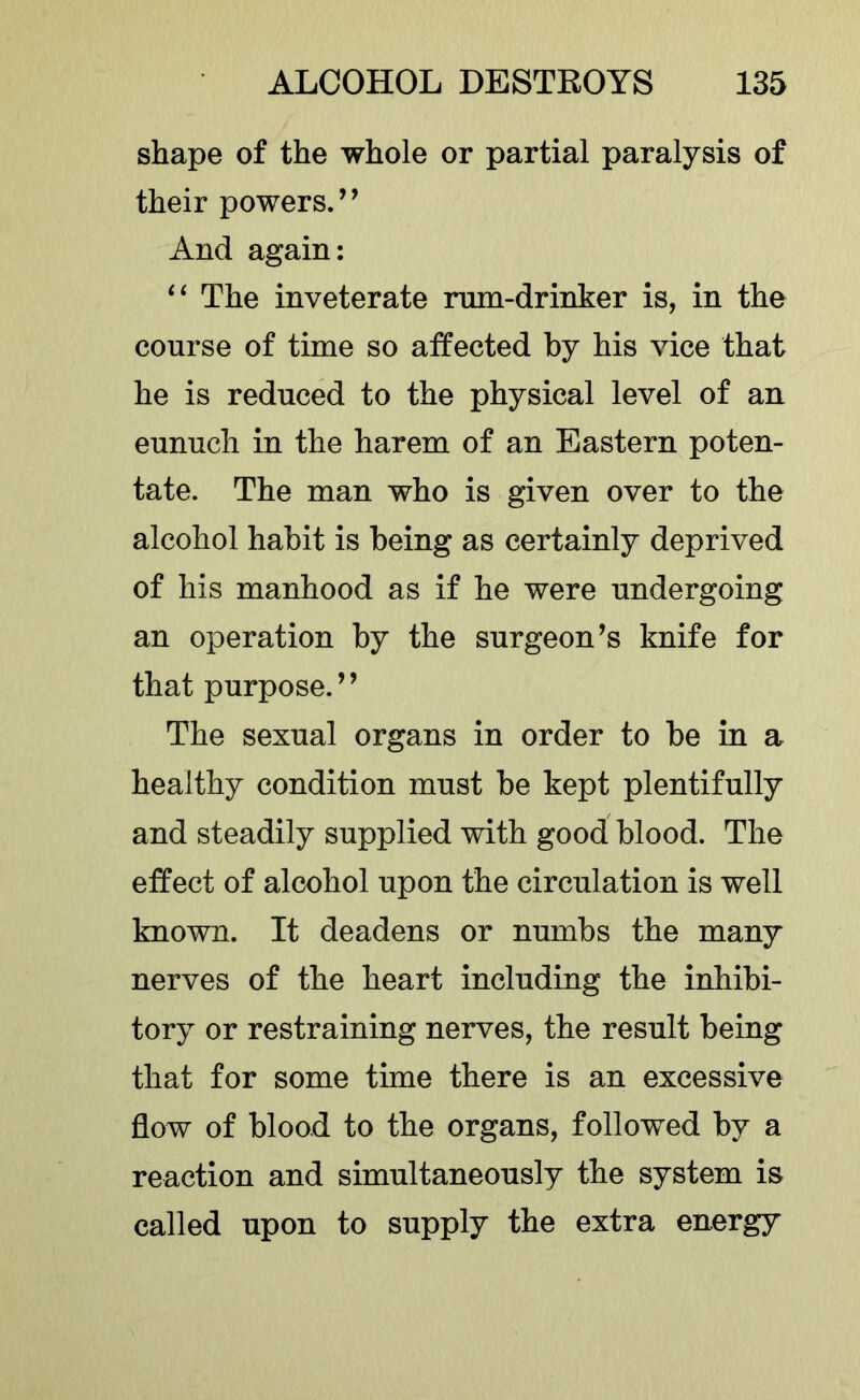 shape of the whole or partial paralysis of their powers.’’ And again; ‘‘ The inveterate mm-drinker is, in the course of time so affected by his vice that he is reduced to the physical level of an eunuch in the harem of an Eastern poten- tate. The man who is given over to the alcohol habit is being as certainly deprived of his manhood as if he were undergoing an operation by the surgeon’s knife for that purpose.” The sexual organs in order to be in a healthy condition must be kept plentifully and steadily supplied with good blood. The effect of alcohol upon the circulation is well known. It deadens or numbs the many nerves of the heart including the inhibi- tory or restraining nerves, the result being that for some time there is an excessive flow of blood to the organs, followed by a reaction and simultaneously the system is called upon to supply the extra energy