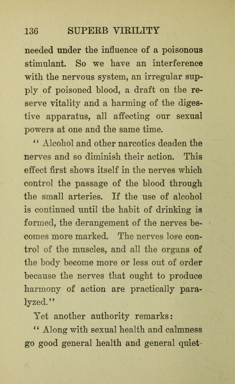 needed under tlie influence of a poisonous stimulant. So we Lave an interference with the nervous system, an irregular sup- ply of poisoned blood, a draft on the re- serve vitality and a harming of the diges- tive apparatus, all affecting our sexual powers at one and the same time. ‘ ^ Alcohol and other narcotics deaden the nerves and so diminish their action. This effect first shows itself in the nerves which control the passage of the blood through the small arteries. If the use of alcohol is continued until the habit of drinking is formed, the derangement of the nerves be- comes more marked. The nerves lose con- trol of the muscles, and all the organs of the body become more or less out of order because the nerves that ought to produce harmony of action are practically para- lyzed. ’ ’ Yet another authority remarks: Along with sexual health and calmness go good general health and general quiet-