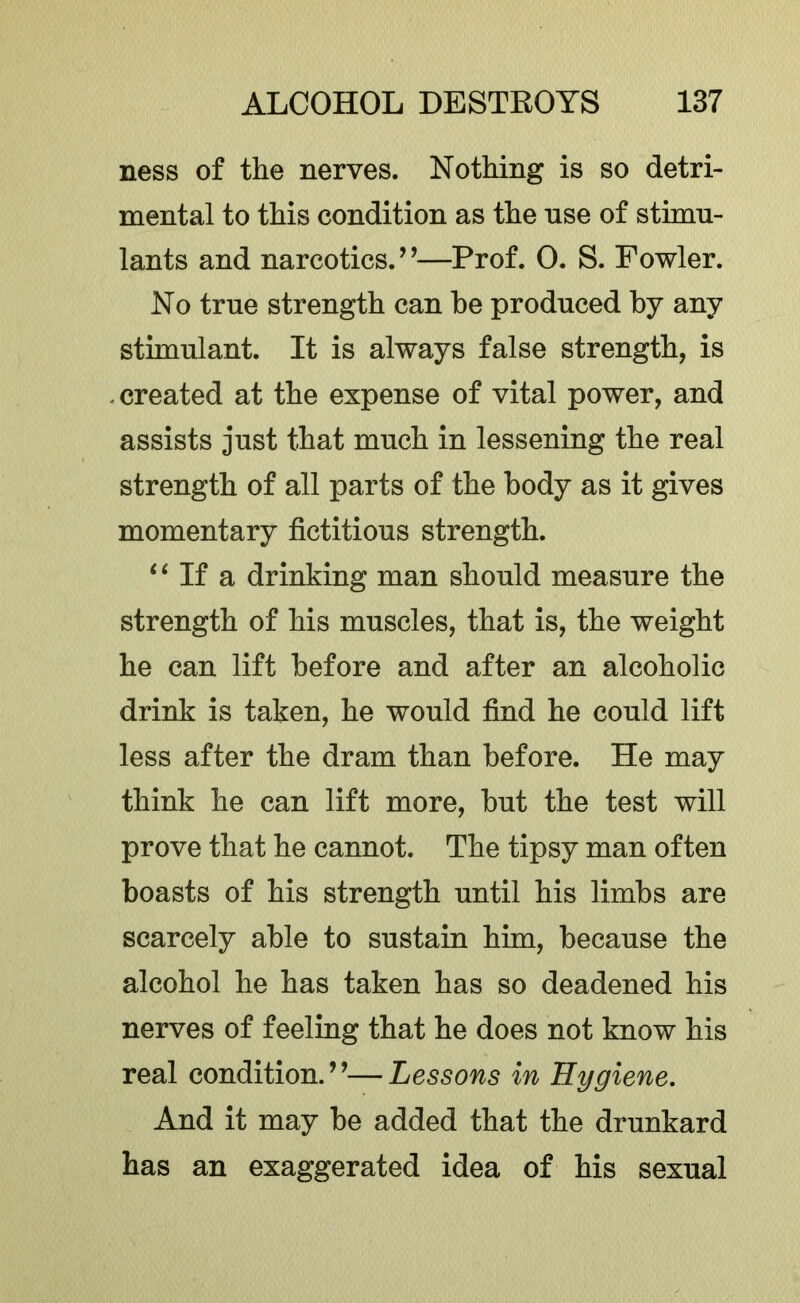 ness of the nerves. Nothing is so detri- mental to this condition as the use of stimu- lants and narcotics.’’—Prof. 0. S. Fowler. No true strength can he produced by any stimulant. It is always false strength, is . created at the expense of vital power, and assists just that much in lessening the real strength of all parts of the body as it gives momentary fictitious strength. ‘ ‘ If a drinking man should measure the strength of his muscles, that is, the weight he can lift before and after an alcoholic drink is taken, he would find he could lift less after the dram than before. He may think he can lift more, but the test will prove that he cannot. The tipsy man often boasts of his strength until his limbs are scarcely able to sustain him, because the alcohol he has taken has so deadened his nerves of feeling that he does not know his real condition.”—Lessons in Hygiene. And it may be added that the drunkard has an exaggerated idea of his sexual