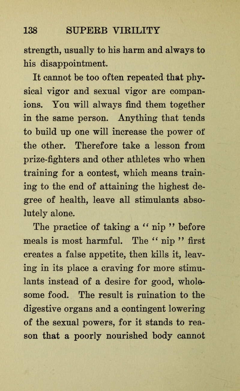 strength, usually to his harm and always to his disappointment. It cannot be too often repeated that phy- sical vigor and sexual vigor are compan- ions. You will always find them together in the same person. Anything that tends to build up one will increase the power of the other. Therefore take a lesson from prize-fighters and other athletes who when training for a contest, which means train- ing to the end of attaining the highest de- gree of health, leave aU stimulants abso- lutely alone. The practice of taking a nip ” before meals is most harmful. The nip ’’ first creates a false appetite, then kills it, leav- ing in its place a craving for more stimu- lants instead of a desire for good, whole- some food. The result is ruination to the digestive organs and a contingent lowering of the sexual powers, for it stands to rea- son that a poorly nourished body cannot
