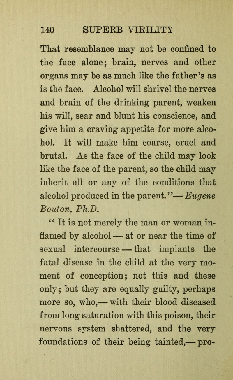 That resemblance may not be confined to the face alone; brain, nerves and other organs may be as much like the father’s as is the face. Alcohol will shrivel the nerves and brain of the drinking parent, weaken his will, sear and blunt his conscience, and give him a craving appetite for more alco- hol. It will make him coarse, cruel and brutal. As the face of the child may look like the face of the parent, so the child may inherit all or any of the conditions that alcohol produced in the parent.”—Eugene Bouton, Ph.D. ^ ‘ It is not merely the man or woman in- flamed by alcohol — at or near the time of sexual intercourse — that implants the fatal disease in the child at the very mo- ment of conception; not this and these only; but they are equally guilty, perhaps more so, who,— with their blood diseased from long saturation with this poison, their nervous system shattered, and the very foundations of their being tainted,— pro-