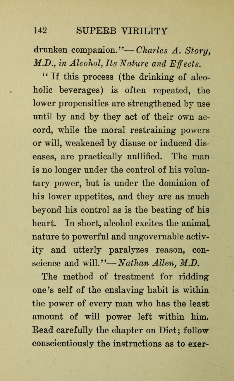 drunken companion.”—Charles A. Story, M.D., in Alcohol, Its Nature and Effects, If this process (the drinking of alco- holic beverages) is often repeated, the lower propensities are strengthened by nse until by and by they act of their own ac- cord, while the moral restraining powers or will, weakened by disuse or induced dis- eases, are practically nullified. The man is no longer under the control of his volun- tary power, but is under the dominion of his lower appetites, and they are as much beyond his control as is the beating of his heart. In short, alcohol excites the animal nature to powerful and ungovernable activ- ity and utterly paralyzes reason, con- science and will.”—Nathan Allen, M.D, The method of treatment for ridding one’s self of the enslaving habit is within the power of every man who has the least amount of will power left within him. Read carefully the chapter on Diet; follow conscientiously the instructions as to exer-