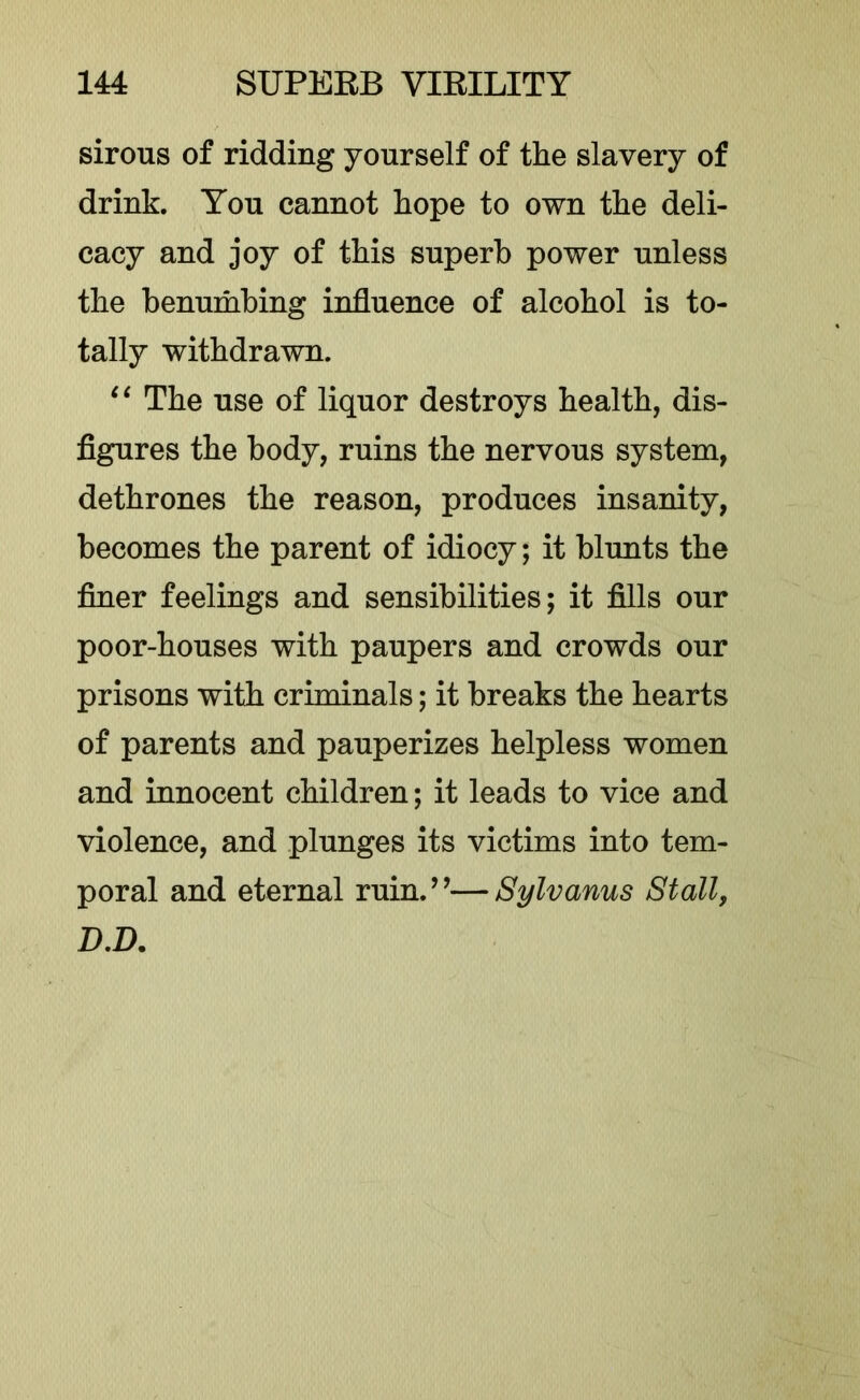 sirous of ridding yourself of the slavery of drink. You cannot hope to own the deli- cacy and joy of this superb power unless the benumbing influence of alcohol is to- tally withdrawn. ‘‘ The use of liquor destroys health, dis- figures the body, ruins the nervous system, dethrones the reason, produces insanity, becomes the parent of idiocy; it blunts the finer feelings and sensibilities; it fills our poor-houses with paupers and crowds our prisons with criminals; it breaks the hearts of parents and pauperizes helpless women and innocent children; it leads to vice and violence, and plunges its victims into tem- poral and eternal ruin.’’—Sylvanus Stall, D,D.