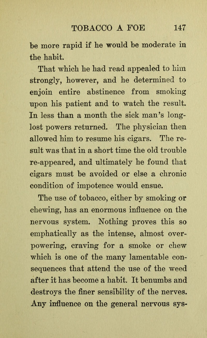 be more rapid if be would be moderate in the babit. That wbicb be bad read appealed to bim strongly, however, and be determined to enjoin entire abstinence from smoking upon bis patient and to watcb tbe result. In less than a month tbe sick man’s long- lost powers returned. Tbe physician then allowed bim to resume bis cigars. Tbe re- sult was that in a short time tbe old trouble re-appeared, and ultimately be found that cigars must be avoided or else a chronic condition of impotence would ensue. Tbe use of tobacco, either by smoking or chewing, has an enormous influence on tbe nervous system. Nothing proves this so emphatically as tbe intense, almost over- powering, craving for a smoke or chew wbicb is one of tbe many lamentable con- sequences that attend tbe use of tbe weed after it has become a babit. It benumbs and destroys tbe finer sensibility of tbe nerves. Any influence on tbe general nervous sys-