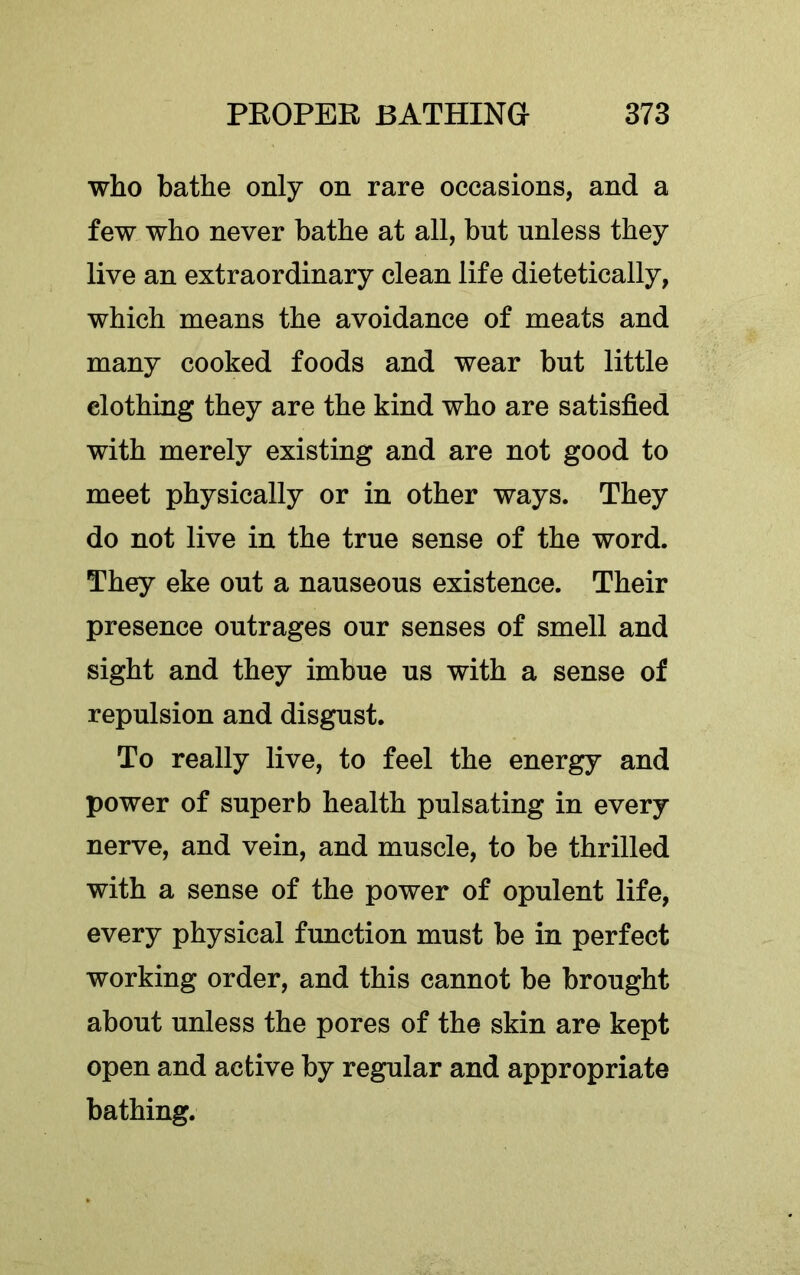 who bathe only on rare occasions, and a few who never bathe at all, but unless they live an extraordinary clean life dietetically, which means the avoidance of meats and many cooked foods and wear but little clothing they are the kind who are satisfied with merely existing and are not good to meet physically or in other ways. They do not live in the true sense of the word. They eke out a nauseous existence. Their presence outrages our senses of smell and sight and they imbue us with a sense of repulsion and disgust. To really live, to feel the energy and power of superb health pulsating in every nerve, and vein, and muscle, to be thrilled with a sense of the power of opulent life, every physical function must be in perfect working order, and this cannot be brought about unless the pores of the skin are kept open and active by regular and appropriate bathing.