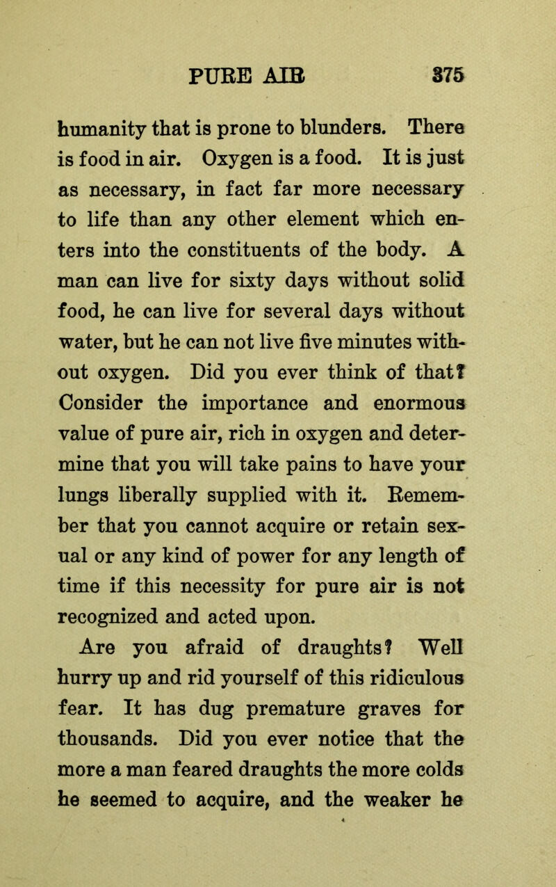 humanity that is prone to blunders. There is food in air. Oxygen is a food. It is just as necessary, in fact far more necessary to life than any other element which en- ters into the constituents of the body. A man can live for sixty days without solid food, he can live for several days without water, but he can not live five minutes with- out oxygen. Did you ever think of that! Consider the importance and enormous value of pure air, rich in oxygen and deter- mine that you will take pains to have your lungs liberally supplied with it. Remem- ber that you cannot acquire or retain sex- ual or any kind of power for any length of time if this necessity for pure air is not recognized and acted upon. Are you afraid of draughts! Well hurry up and rid yourself of this ridiculous fear. It has dug premature graves for thousands. Did you ever notice that the more a man feared draughts the more colds he seemed to acquire, and the weaker he
