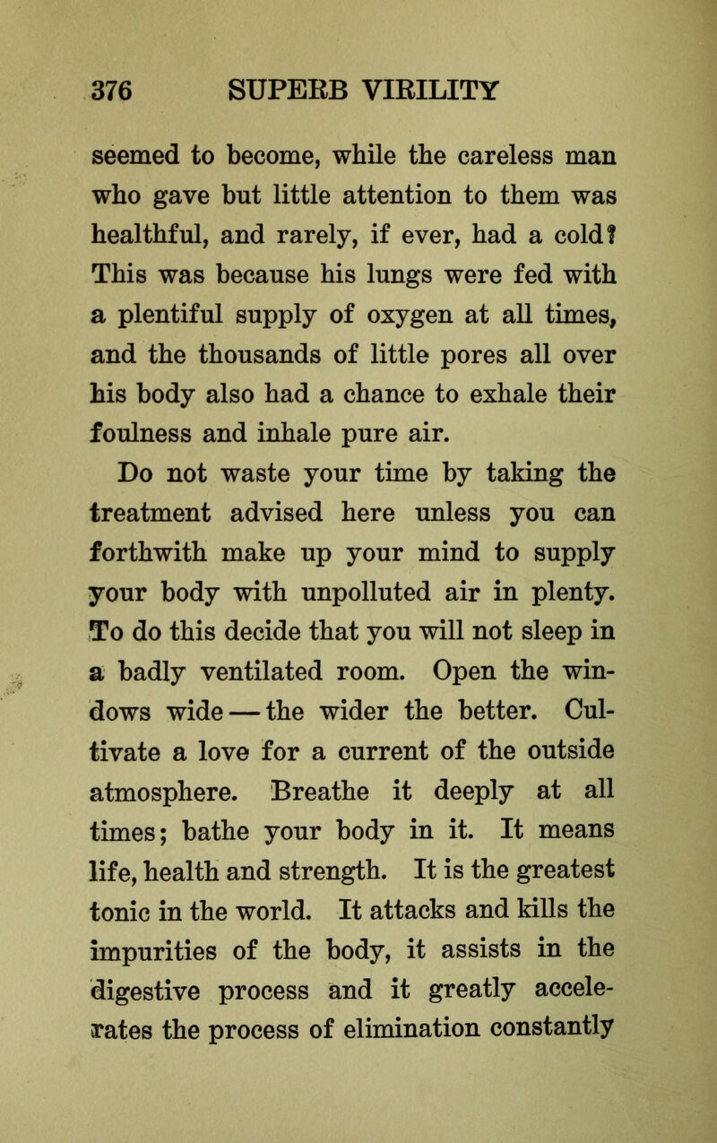 seemed to become, while the careless man who gave but little attention to them was healthful, and rarely, if ever, had a cold! This was because his lungs were fed with a plentiful supply of oxygen at all times, and the thousands of little pores all over his body also had a chance to exhale their foulness and inhale pure air. Do not waste your time by taking the treatment advised here unless you can forthwith make up your mind to supply your body with unpolluted air in plenty. To do this decide that you will not sleep in a badly ventilated room. Open the win- dows wide — the wider the better. Cul- tivate a love for a current of the outside atmosphere. Breathe it deeply at all times; bathe your body in it. It means life, health and strength. It is the greatest tonic in the world. It attacks and kills the impurities of the body, it assists in the digestive process and it greatly accele- rates the process of elimination constantly