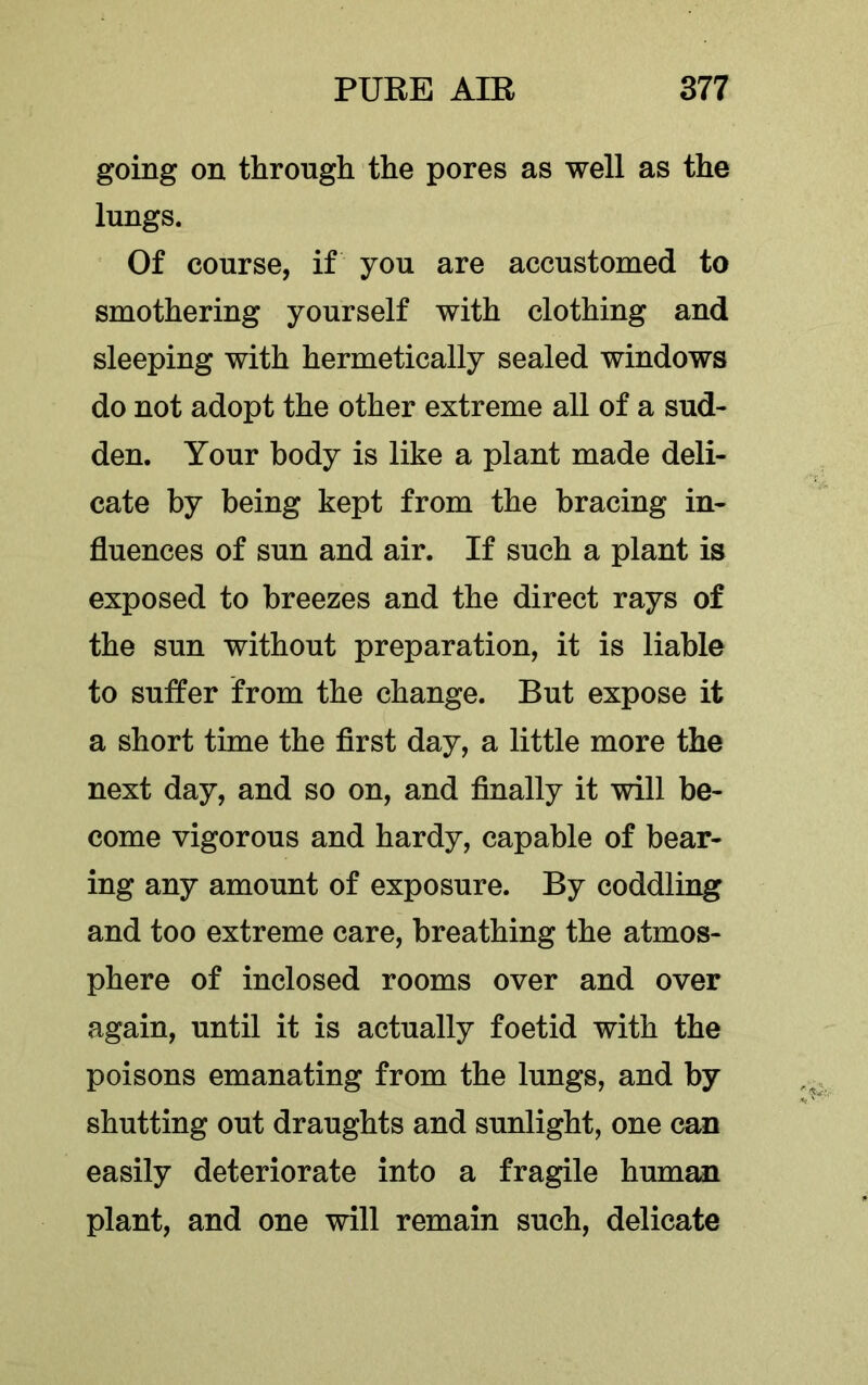 going on through the pores as well as the lungs. Of course, if you are accustomed to smothering yourself with clothing and sleeping with hermetically sealed windows do not adopt the other extreme all of a sud- den. Your body is like a plant made deli- cate by being kept from the bracing in- fluences of sun and air. If such a plant is exposed to breezes and the direct rays of the sun without preparation, it is liable to suffer from the change. But expose it a short time the first day, a little more the next day, and so on, and finally it will be- come vigorous and hardy, capable of bear- ing any amount of exposure. By coddling and too extreme care, breathing the atmos- phere of inclosed rooms over and over again, until it is actually foetid with the poisons emanating from the lungs, and by shutting out draughts and sunlight, one can easily deteriorate into a fragile human plant, and one will remain such, delicate