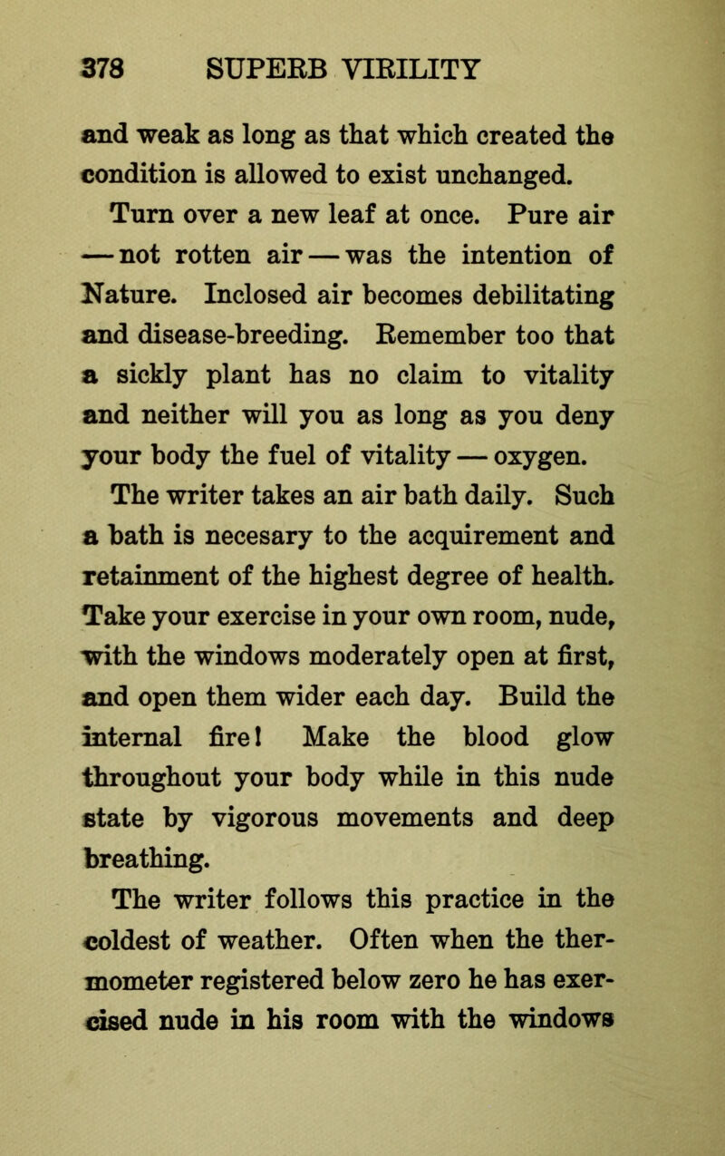 and weak as long as that which created the condition is allowed to exist unchanged. Turn over a new leaf at once. Pure air — not rotten air — was the intention of Nature. Inclosed air becomes debilitating and disease-breeding. Remember too that a sickly plant has no claim to vitality and neither will you as long as you deny your body the fuel of vitality — oxygen. The writer takes an air bath daily. Such a bath is necesary to the acquirement and retainment of the highest degree of health. Take your exercise in your own room, nude, with the windows moderately open at first, and open them wider each day. Build the internal fire 1 Make the blood glow throughout your body while in this nude state by vigorous movements and deep breathing. The writer follows this practice in the coldest of weather. Often when the ther- mometer registered below zero he has exer- cised nude in his room with the windows