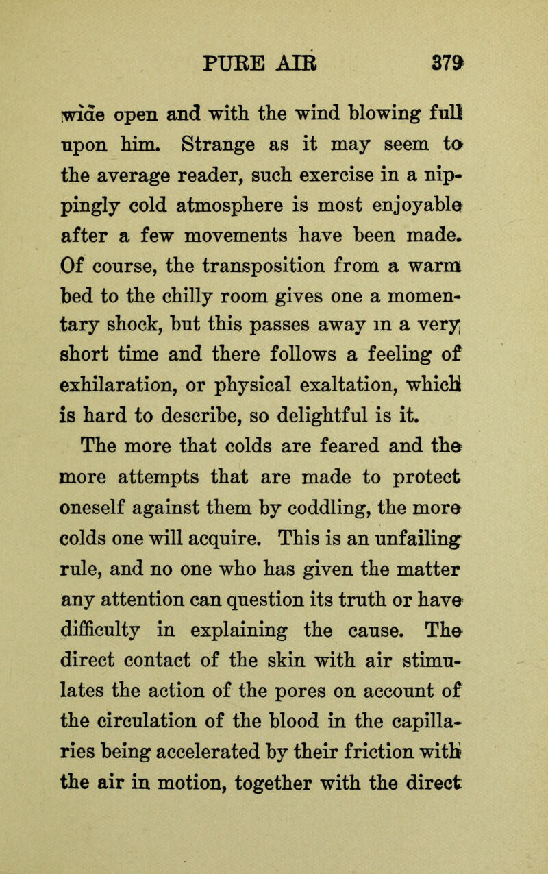 iwide open and with the wind blowing full upon him. Strange as it may seem ta the average reader, such exercise in a nip- pingly cold atmosphere is most enjoyabla after a few movements have been made. Of course, the transposition from a warm bed to the chilly room gives one a momen- tary shock, but this passes away in a very short time and there follows a feeling of exhilaration, or physical exaltation, whicU is hard to describe, so delightful is it. The more that colds are feared and the more attempts that are made to protect oneself against them by coddling, the more colds one will acquire. This is an unfailing^ rule, and no one who has given the matter any attention can question its truth or have difficulty in explaining the cause. The direct contact of the skin with air stimu- lates the action of the pores on account of the circulation of the blood in the capilla- ries being accelerated by their friction with the air in motion, together with the direct