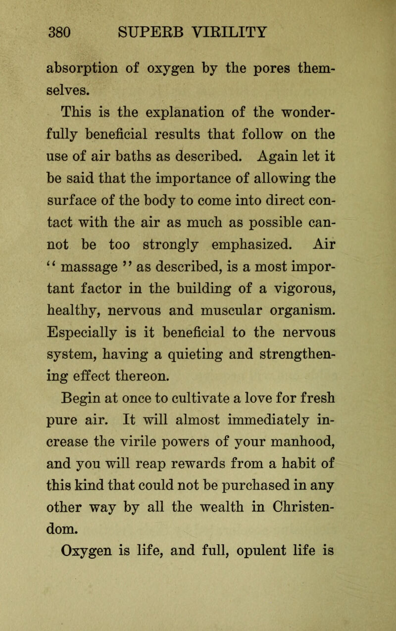 absorption of oxygen by the pores them- selves. This is the explanation of the wonder- fully beneficial results that follow on the use of air baths as described. Again let it be said that the importance of allowing the surface of the body to come into direct con- tact with the air as much as possible can- not be too strongly emphasized. Air ‘‘ massage ’’ as described, is a most impor- tant factor in the building of a vigorous, healthy, nervous and muscular organism. Especially is it beneficial to the nervous system, having a quieting and strengthen- ing effect thereon. Begin at once to cultivate a love for fresh pure air. It will almost immediately in- crease the virile powers of your manhood, and you will reap rewards from a habit of this kind that could not be purchased in any other way by all the wealth in Christen- dom. Oxygen is life, and full, opulent life is