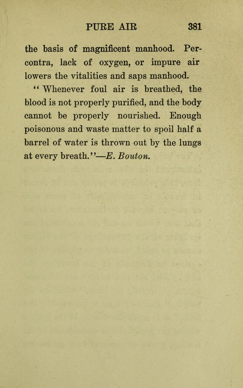 the basis of magnificent manhood. Per- contra, lack of oxygen, or impure air lowers the vitalities and saps manhood. Whenever foul air is breathed, the blood is not properly purified, and the body cannot be properly nourished. Enough poisonous and waste matter to spoil half a barrel of water is thrown out by the lungs at every breath.’^—E, Bouton,