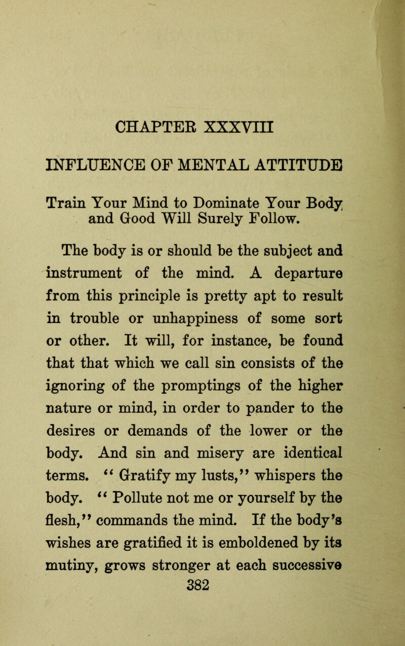 CHAPTER XXXVin INFLUENCE OF MENTAL ATTITUDE Train Your Mind to Dominate Your Body and Good Will Surely Follow. The body is or should he the subject and instrument of the mind. A departure from this principle is pretty apt to result in trouble or unhappiness of some sort or other. It will, for instance, be found that that which we call sin consists of the ignoring of the promptings of the higher nature or mind, in order to pander to the desires or demands of the lower or the body. And sin and misery are identical terms. ‘‘ Gratify my lusts,whispers the body. Pollute not me or yourself by the flesh,’’ commands the mind. If the body’s wishes are gratified it is emboldened by its mutiny, grows stronger at each successive