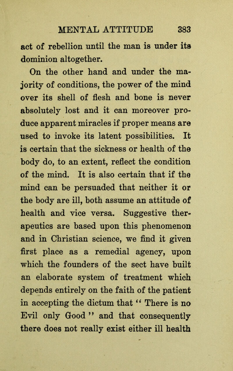 act of rebellion until the man is under its dominion altogether. On the other hand and under the ma- jority of conditions, the power of the mind over its shell of flesh and bone is never absolutely lost and it can moreover pro- duce apparent miracles if proper means are used to invoke its latent possibilities. It is certain that the sickness or health of the body do, to an extent, reflect the condition of the mind. It is also certain that if the mind can be persuaded that neither it or the body are ill, both assume an attitude of health and vice versa. Suggestive ther- apeutics are based upon this phenomenon and in Christian science, we And it given first place as a remedial agency, upon which the founders of the sect have built an elaborate system of treatment which depends entirely on the faith of the patient in accepting the dictum that There is no Evil only Good ” and that consequently there does not really exist either ill health