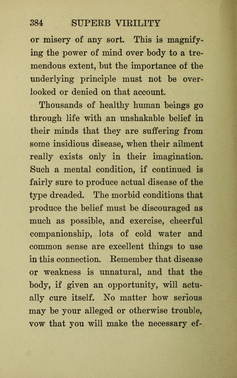 or misery of any sort. This is magnify- ing the power of mind over body to a tre- mendous extent, but the importance of the underlying principle must not be over- looked or denied on that account. Thousands of healthy human beings go through life with an unshakable belief in their minds that they are suffering from some insidious disease, when their ailment really exists only in their imagination. Such a mental condition, if continued is fairly sure to produce actual disease of the type dreaded. The morbid conditions that produce the belief must be discouraged as much as possible, and exercise, cheerful companionship, lots of cold water and common sense are excellent things to use in this connection. Remember that disease or weakness is unnatural, and that the body, if given an opportunity, will actu- ally cure itself. No matter how serious may be your alleged or otherwise trouble, vow that you will make the necessary ef-