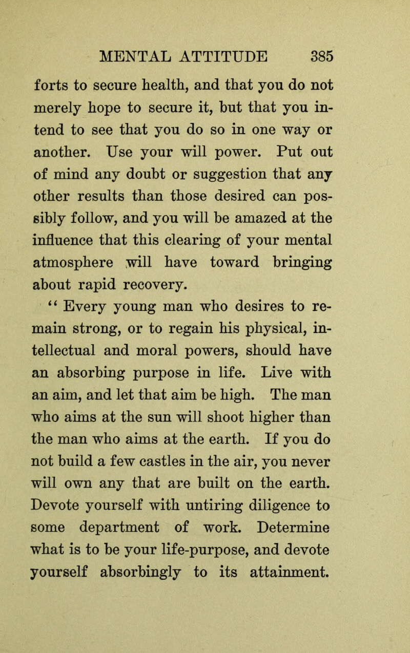 forts to secure health, and that you do not merely hope to secure it, hut that you in- tend to see that you do so in one way or another. Use your will power. Put out of mind any doubt or suggestion that any other results than those desired can pos- sibly follow, and you will be amazed at the influence that this clearing of your mental atmosphere will have toward bringing about rapid recovery. ‘‘ Every young man who desires to re- main strong, or to regain his physical, in- tellectual and moral powers, should have an absorbing purpose in life. Live with an aim, and let that aim be high. The man who aims at the sun will shoot higher than the man who aims at the earth. If you do not build a few castles in the air, you never will own any that are built on the earth. Devote yourself with untiring diligence to some department of work. Determine what is to be your life-purpose, and devote yourself absorbingly to its attainment.