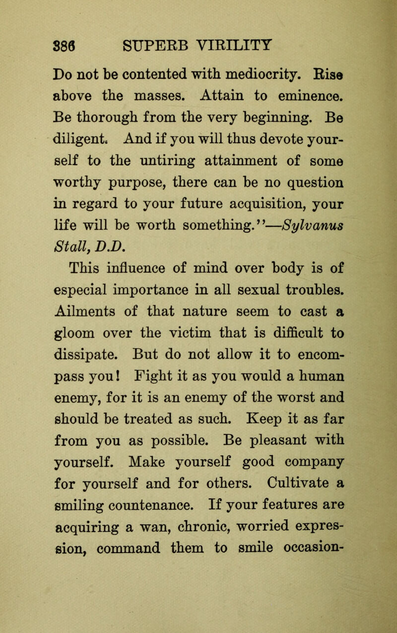 Do not be contented with mediocrity. Rise above the masses. Attain to eminence. Be thorough from the very beginning. Be diligent* And if you will thus devote your- self to the untiring attainment of some worthy purpose, there can be no question in regard to your future acquisition, your life will be worth something.’’—Sylvanus Stall, D.D, This influence of mind over body is of especial importance in all sexual troubles. Ailments of that nature seem to cast a gloom over the victim that is difficult to dissipate. But do not allow it to encom- pass you! Fight it as you would a human enemy, for it is an enemy of the worst and should be treated as such. Keep it as far from you as possible. Be pleasant with yourself. Make yourself good company for yourself and for others. Cultivate a smiling countenance. If your features are acquiring a wan, chronic, worried expres- sion, command them to smile occasion-