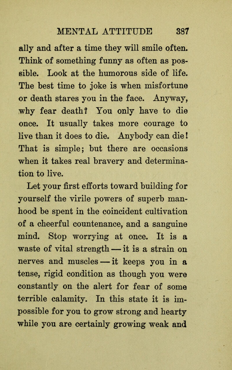 ally and after a time they will smile often. Think of something funny as often as pos- sible. Look at the humorous side of life. The best time to joke is when misfortune or death stares you in the face. Anyway, why fear death? You only have to die once. It usually takes more courage to live than it does to die. Anybody can die I That is simple; but there are occasions when it takes real bravery and determina- tion to live. Let your first efforts toward building for yourself the virile powers of superb man- hood be spent in the coincident cultivation of a cheerful countenance, and a sanguine mind. Stop worrying at once. It is a waste of vital strength — it is a strain on nerves and muscles — it keeps you in a tense, rigid condition as though you were constantly on the alert for fear of some terrible calamity. In this state it is im- possible for you to grow strong and hearty while you are certainly growing weak and